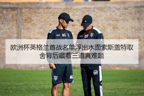 欧洲杯英格兰首战名单浮出水面索斯盖特取舍背后藏着三道真难题